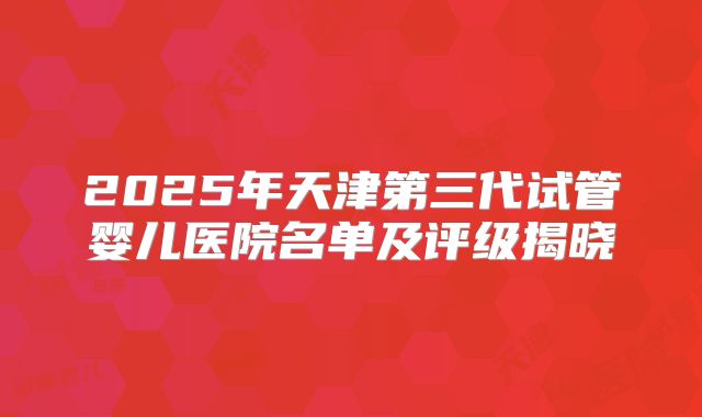 2025年天津第三代试管婴儿医院名单及评级揭晓