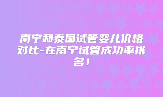 南宁和泰国试管婴儿价格对比-在南宁试管成功率排名！