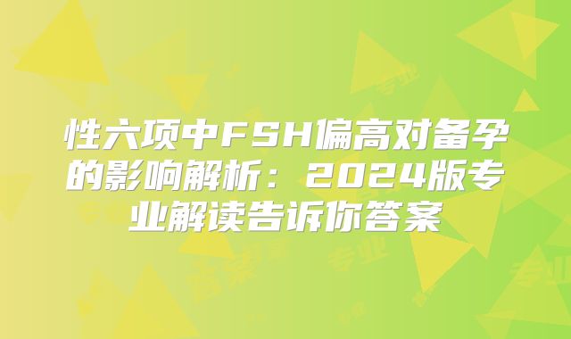 性六项中FSH偏高对备孕的影响解析：2024版专业解读告诉你答案