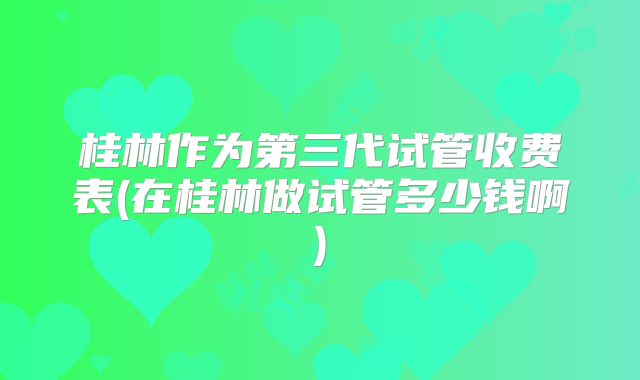 桂林作为第三代试管收费表(在桂林做试管多少钱啊)