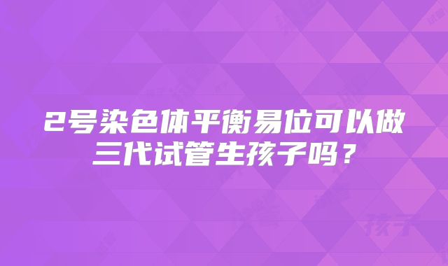 2号染色体平衡易位可以做三代试管生孩子吗?