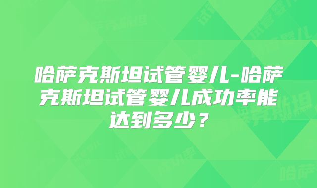 哈萨克斯坦试管婴儿-哈萨克斯坦试管婴儿成功率能达到多少？