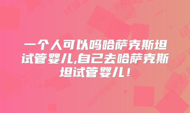 一个人可以吗哈萨克斯坦试管婴儿,自己去哈萨克斯坦试管婴儿!