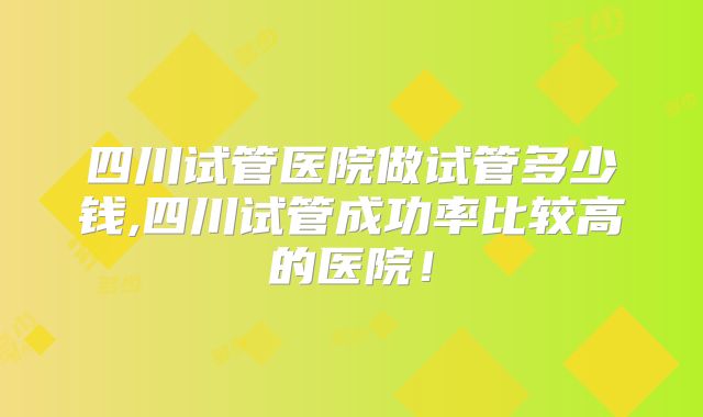 四川试管医院做试管多少钱,四川试管成功率比较高的医院！