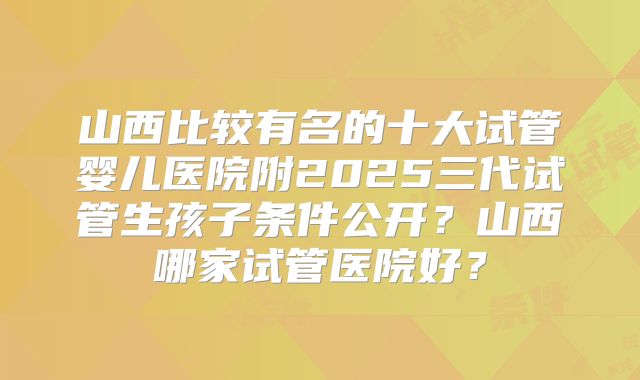 山西比较有名的十大试管婴儿医院附2025三代试管生孩子条件公开？山西哪家试管医院好？