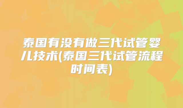泰国有没有做三代试管婴儿技术(泰国三代试管流程时间表)