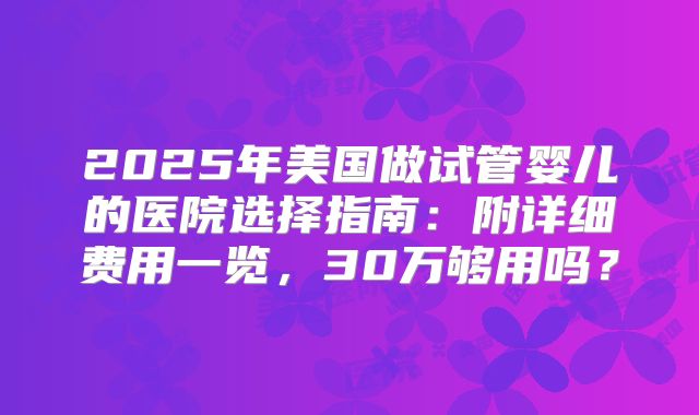 2025年美国做试管婴儿的医院选择指南：附详细费用一览，30万够用吗？