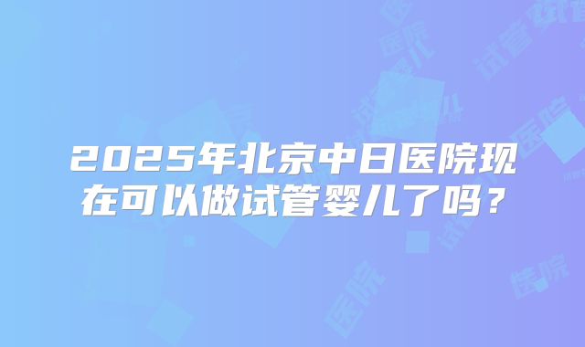 2025年北京中日医院现在可以做试管婴儿了吗？