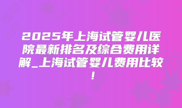 2025年上海试管婴儿医院最新排名及综合费用详解_上海试管婴儿费用比较！
