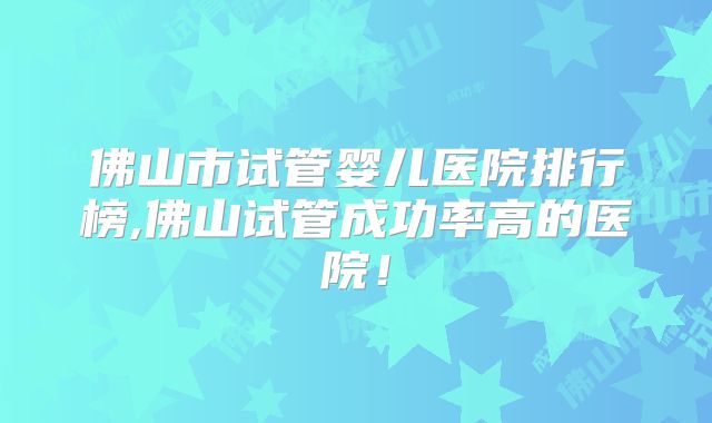 佛山市试管婴儿医院排行榜,佛山试管成功率高的医院！