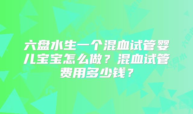 六盘水生一个混血试管婴儿宝宝怎么做？混血试管费用多少钱？