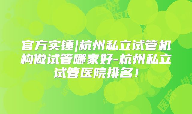 官方实锤|杭州私立试管机构做试管哪家好-杭州私立试管医院排名！