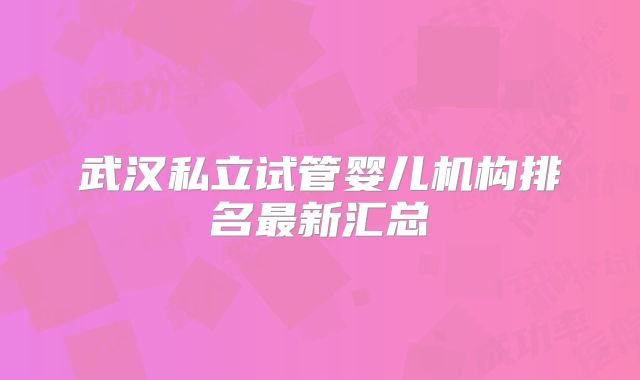 武汉私立试管婴儿机构排名最新汇总