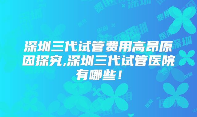 深圳三代试管费用高昂原因探究,深圳三代试管医院有哪些！