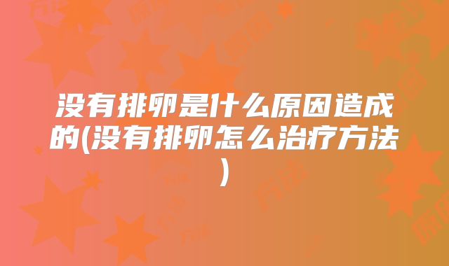 没有排卵是什么原因造成的(没有排卵怎么治疗方法)