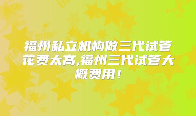 福州私立机构做三代试管花费太高,福州三代试管大概费用！