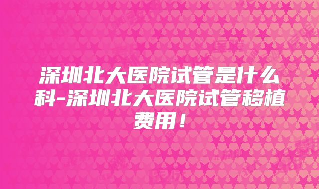 深圳北大医院试管是什么科-深圳北大医院试管移植费用！