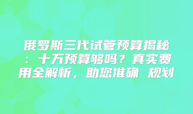 俄罗斯三代试管预算揭秘：十万预算够吗？真实费用全解析，助您准确 规划