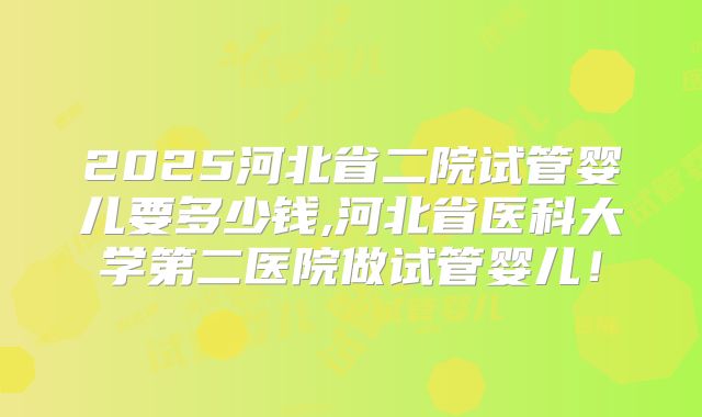 2025河北省二院试管婴儿要多少钱,河北省医科大学第二医院做试管婴儿！