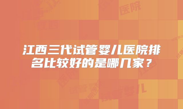 江西三代试管婴儿医院排名比较好的是哪几家?