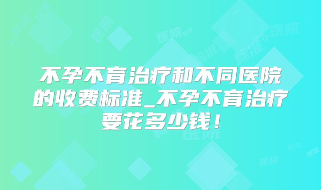 不孕不育治疗和不同医院的收费标准_不孕不育治疗要花多少钱!