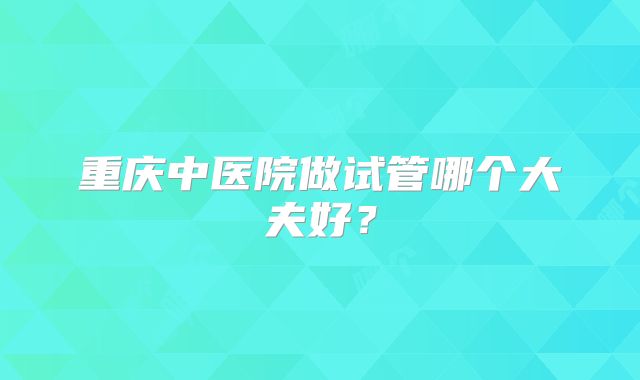 重庆中医院做试管哪个大夫好？