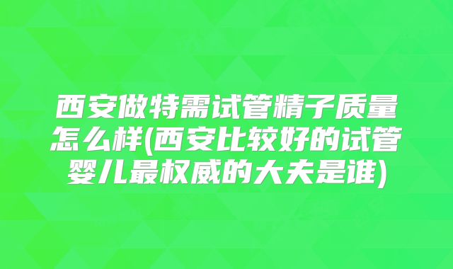 西安做特需试管精子质量怎么样(西安比较好的试管婴儿最权威的大夫是谁)