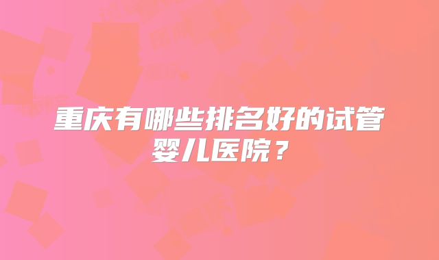 重庆有哪些排名好的试管婴儿医院？
