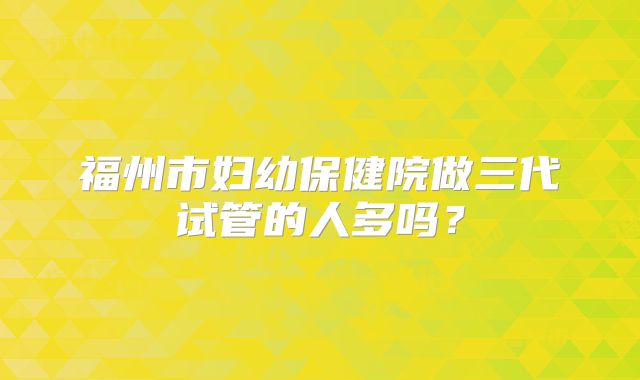 福州市妇幼保健院做三代试管的人多吗？
