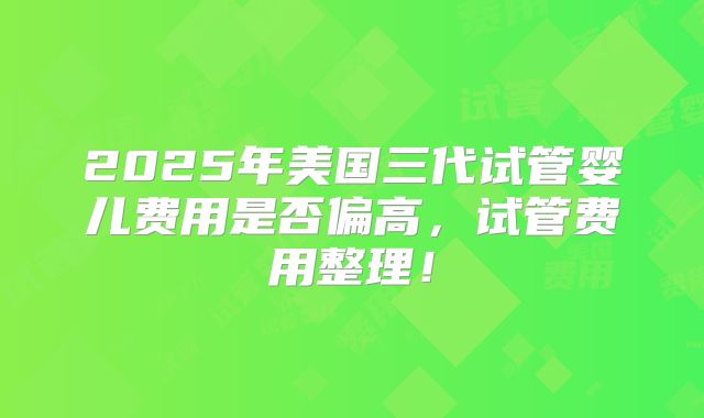 2025年美国三代试管婴儿费用是否偏高，试管费用整理！
