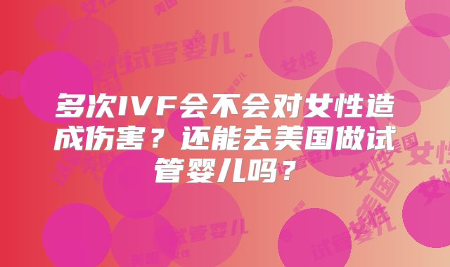 多次IVF会不会对女性造成伤害？还能去美国做试管婴儿吗？