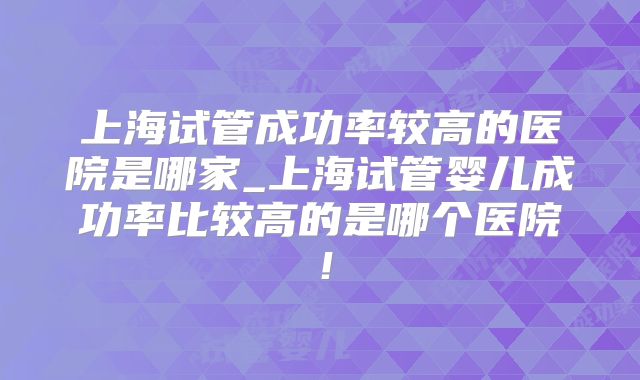 上海试管成功率较高的医院是哪家_上海试管婴儿成功率比较高的是哪个医院！