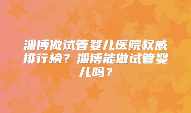 淄博做试管婴儿医院权威排行榜？淄博能做试管婴儿吗？