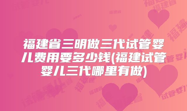 福建省三明做三代试管婴儿费用要多少钱(福建试管婴儿三代哪里有做)