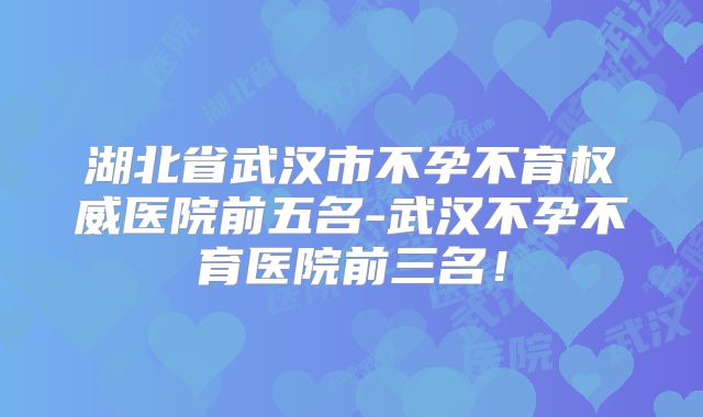 湖北省武汉市不孕不育权威医院前五名-武汉不孕不育医院前三名！