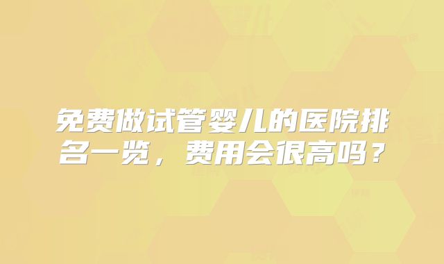 免费做试管婴儿的医院排名一览，费用会很高吗？