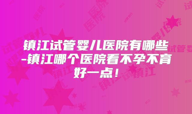 镇江试管婴儿医院有哪些-镇江哪个医院看不孕不育好一点！