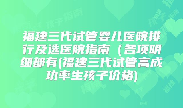 福建三代试管婴儿医院排行及选医院指南(各项明细都有(福建三代试管高成功率生孩子价格)