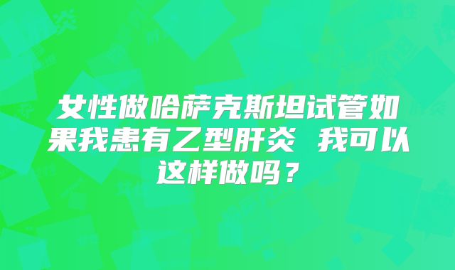 女性做哈萨克斯坦试管如果我患有乙型肝炎 我可以这样做吗？