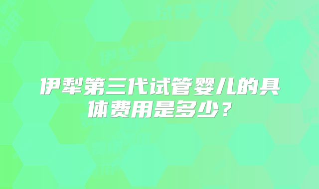 伊犁第三代试管婴儿的具体费用是多少?