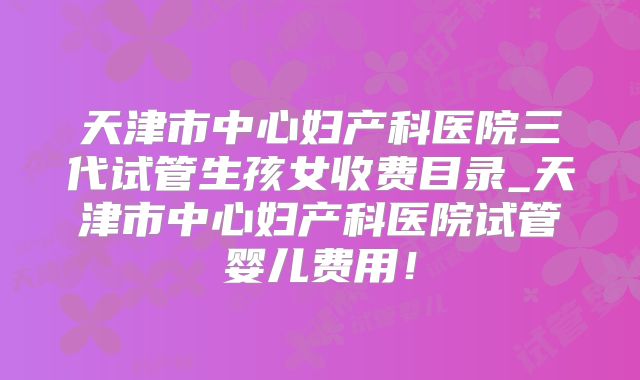 天津市中心妇产科医院三代试管生孩女收费目录_天津市中心妇产科医院试管婴儿费用！