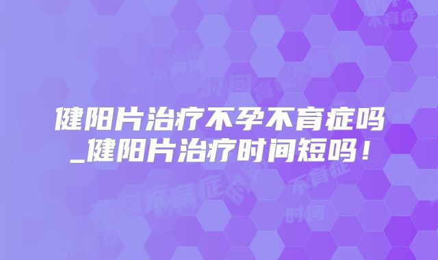 健阳片治疗不孕不育症吗_健阳片治疗时间短吗！