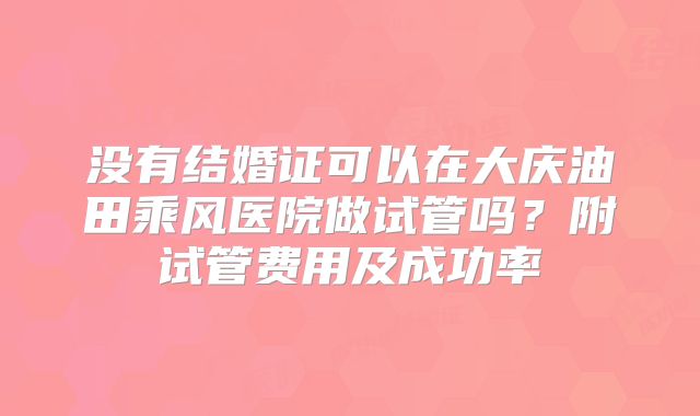 没有结婚证可以在大庆油田乘风医院做试管吗？附试管费用及成功率