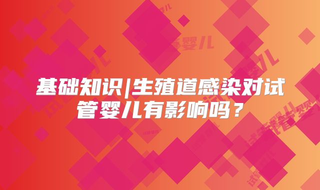 基础知识|生殖道感染对试管婴儿有影响吗？
