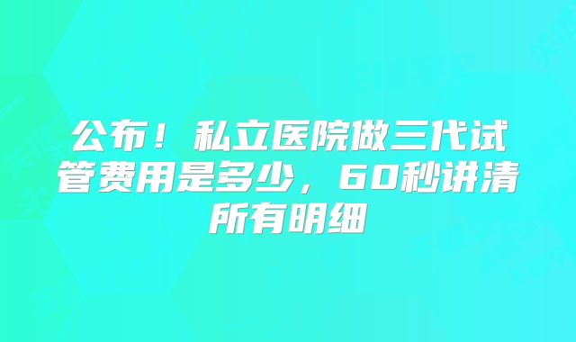 公布！私立医院做三代试管费用是多少，60秒讲清所有明细