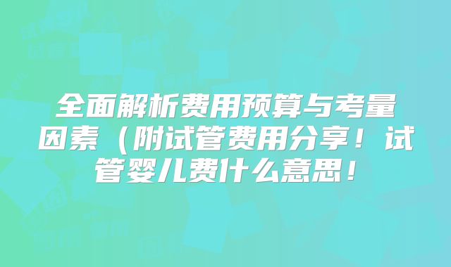 全面解析费用预算与考量因素(附试管费用分享!试管婴儿费什么意思!