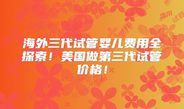 海外三代试管婴儿费用全探索！美国做第三代试管价格！