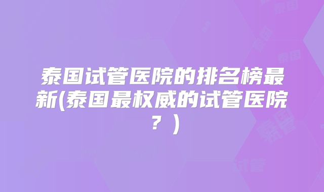 泰国试管医院的排名榜最新(泰国最权威的试管医院?)