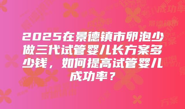 2025在景德镇市卵泡少做三代试管婴儿长方案多少钱，如何提高试管婴儿成功率？