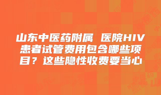 山东中医药附属 医院HIV患者试管费用包含哪些项目？这些隐性收费要当心